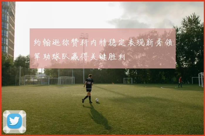约翰逊称赞科内特稳定表现新秀领军助球队赢得关键胜利