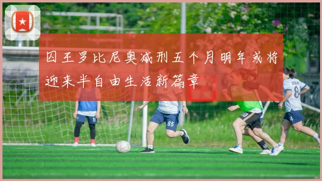 囚王罗比尼奥减刑五个月明年或将迎来半自由生活新篇章