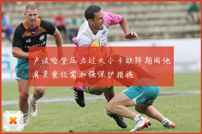 卢谈哈登压力过大小卡缺阵期间他肩负重任需加强保护措施