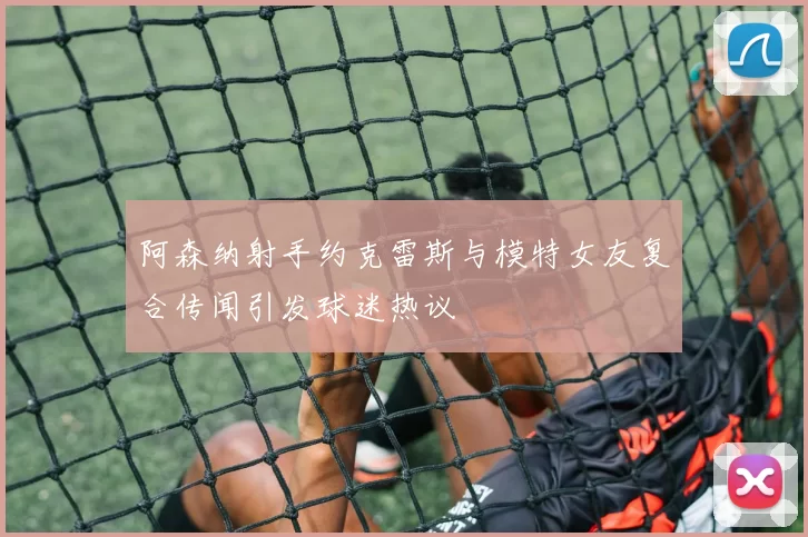 阿森纳射手约克雷斯与模特女友复合传闻引发球迷热议