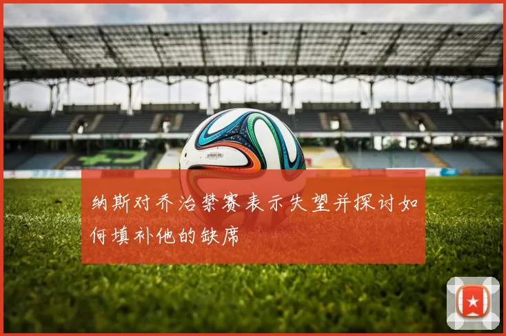 纳斯对乔治禁赛表示失望并探讨如何填补他的缺席