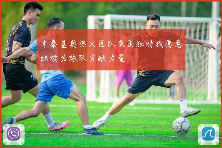 丰泰基奥热火团队氛围独特我愿意继续为球队贡献力量