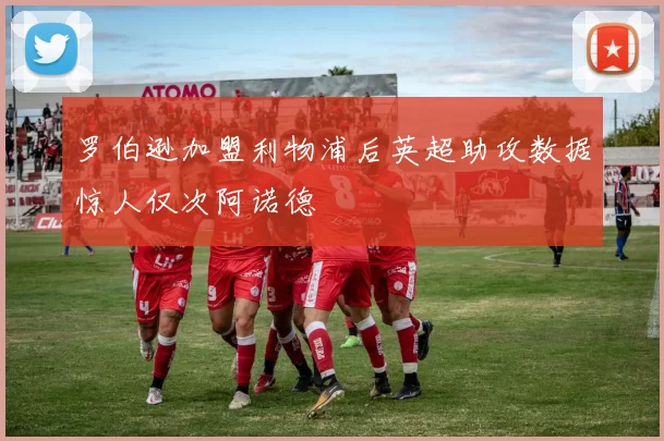 罗伯逊加盟利物浦后英超助攻数据惊人仅次阿诺德