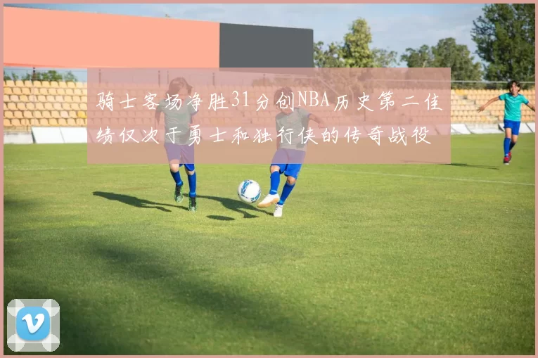 骑士客场净胜31分创NBA历史第二佳绩仅次于勇士和独行侠的传奇战役