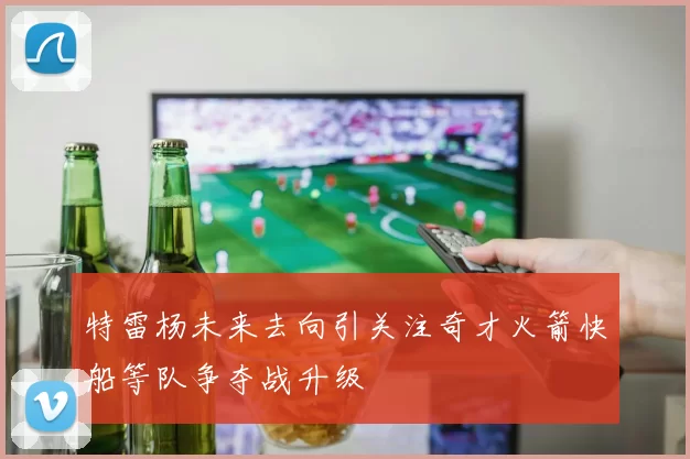 特雷杨未来去向引关注奇才火箭快船等队争夺战升级