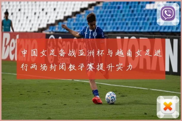 中国女足备战亚洲杯与越南女足进行两场封闭教学赛提升实力