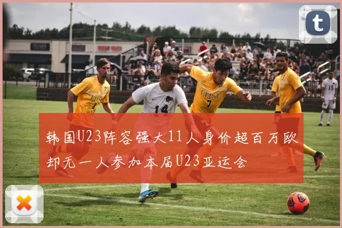韩国U23阵容强大11人身价超百万欧却无一人参加本届U23亚运会