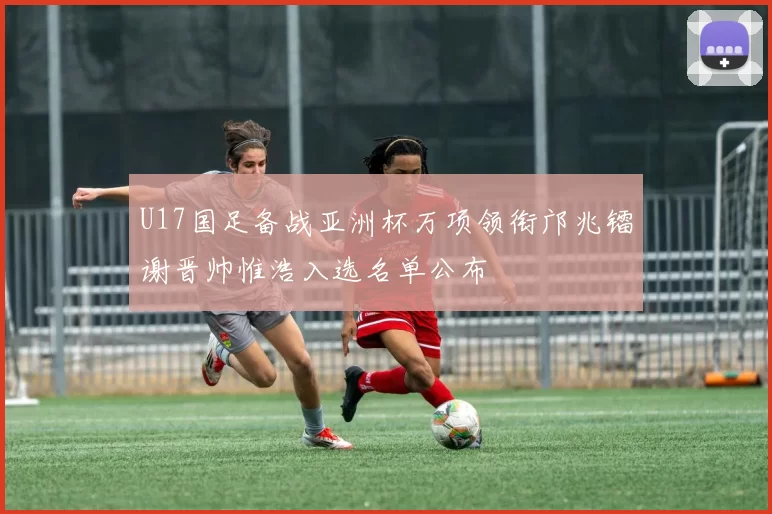 U17国足备战亚洲杯万项领衔邝兆镭谢晋帅惟浩入选名单公布