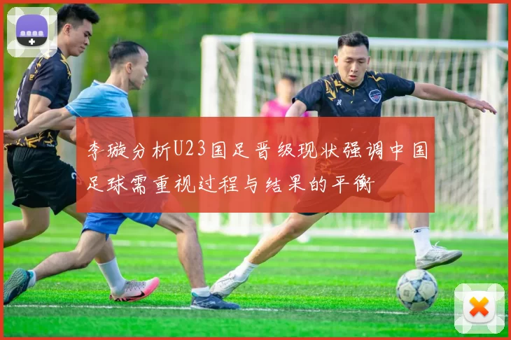 李璇分析U23国足晋级现状强调中国足球需重视过程与结果的平衡