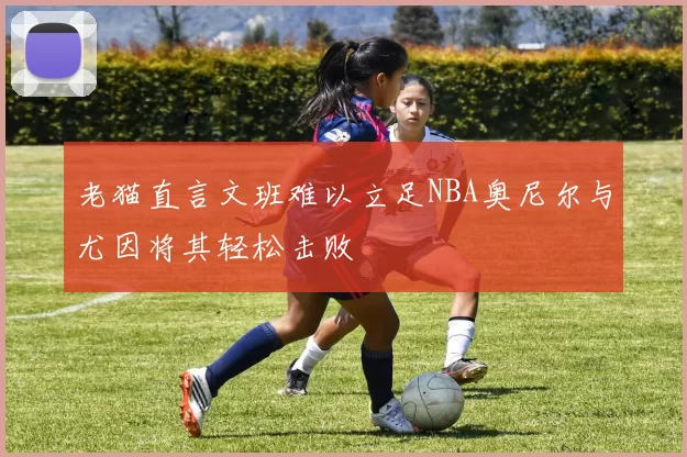 老猫直言文班难以立足NBA奥尼尔与尤因将其轻松击败