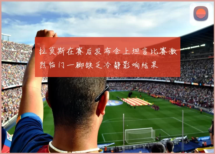 拉莫斯在赛后发布会上坦言比赛激烈临门一脚缺乏冷静影响结果